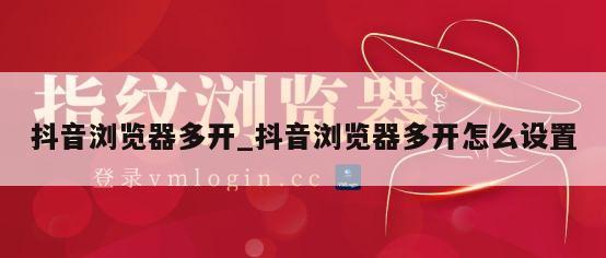 抖音浏览器多开_抖音浏览器多开怎么设置