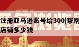 帮别人注册亚马逊账号给300|帮别人注册亚马逊店铺多少钱